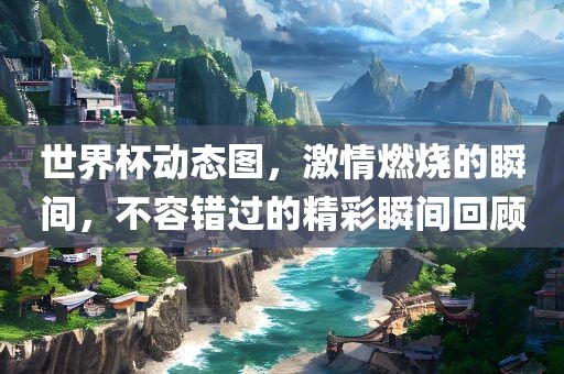 世界杯动态图，激情燃烧的瞬间，不容错过的精彩瞬间回顾