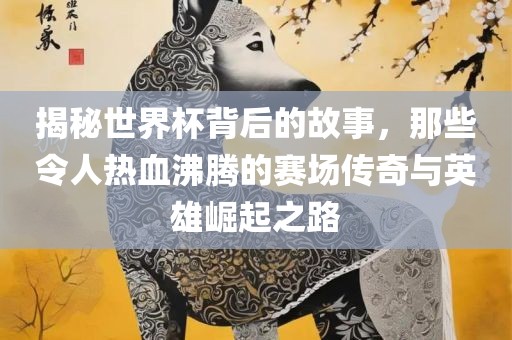 揭秘世界杯背后的故事，那些令人热血沸腾的赛场传奇与英雄崛起之路