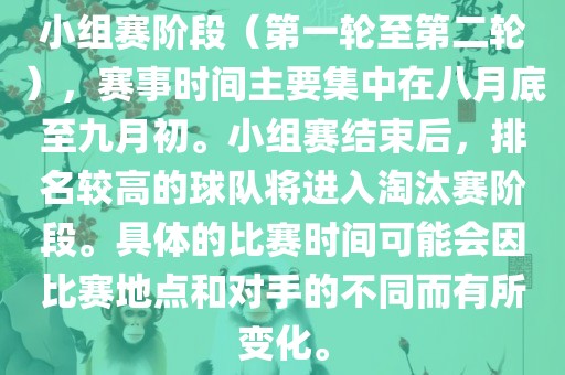 小组赛阶段（第一轮至第二轮），赛事时间主要集中在八月底至九月初。小组赛结束后，排名较高的球队将进入淘汰赛阶段。具体的比赛时间可能会因比赛地点和对手的不同而有所变化。