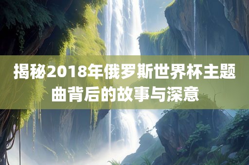 揭秘2018年俄罗斯世界杯主题曲背后的故事与深意洛阳市法福文化传播有限公司