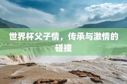 世界杯父子情，传承与激情的碰撞