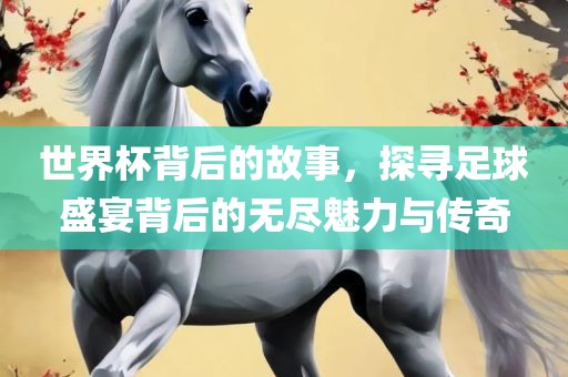 世界杯背后的故事，探寻足球盛宴背后的无尽魅力与传奇