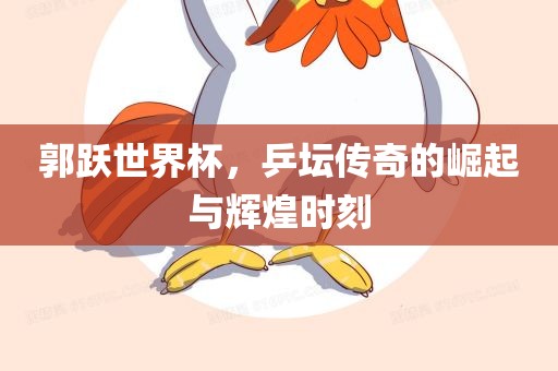 郭跃世界杯，乒坛传奇的崛起与辉煌时刻