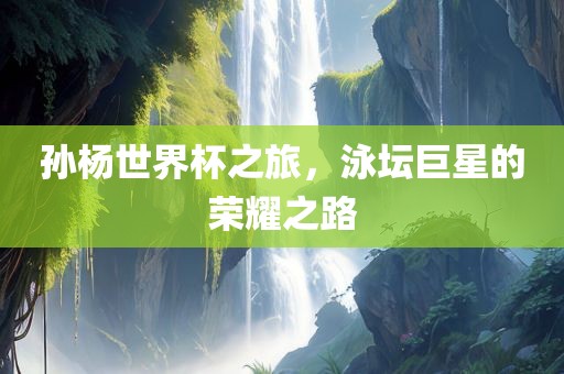 孙杨世界杯之旅，泳坛巨星的荣耀之路