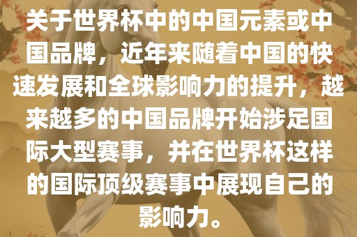 关于世界杯中的中国元素或中国品牌，近年来随着中国的快速发展和全球影响力的提升，越来越多的中国品牌开始涉足国际大型赛事，并在世界杯这样的国际顶级赛事中展现自己的影响力。