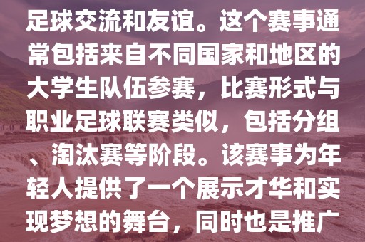 大学生世界杯是一个体育赛事，旨在促进全球大学生之间的足球交流和友谊。这个赛事通常包括来自不同国家和地区的大学生队伍参赛，比赛形式与职业足球联赛类似，包括分组、淘汰赛等阶段。该赛事为年轻人提供了一个展示才华和实现梦想的舞台，同时也是推广足球运动、增进国际间文化交流的重要途径。