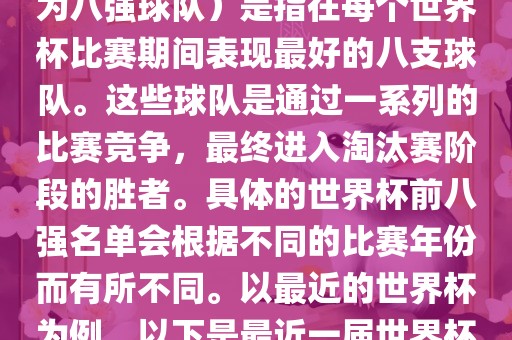 在FIFA（国际足球联合会）主办的世界杯中，前八强（也称为八强球队）是指在每个世界杯比赛期间表现最好的八支球队。这些球队是通过一系列的比赛竞争，最终进入淘汰赛阶段的胜者。具体的世界杯前八强名单会根据不同的比赛年份而有所不同。以最近的世界杯为例，以下是最近一届世界杯（截至当前时间为止的最新一届）的前八强名单