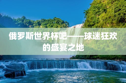 俄罗斯世界杯吧——球迷狂欢的盛宴之地