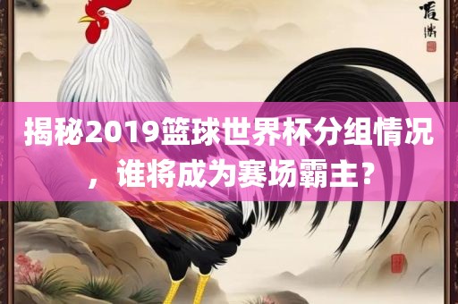 揭秘2019篮球世界杯分组情况，谁将成为赛场霸主？