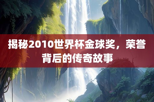揭秘2010世界杯金球奖，荣誉背后的传奇故事