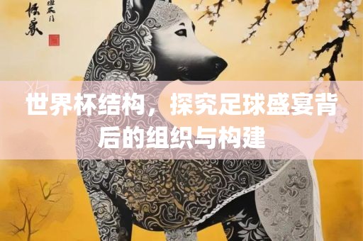 世界杯结构，探究足球盛宴背后的组织与构建