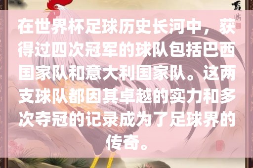 在世界杯足球历史长河中，获得过四次冠军的球队包括巴西国家队和意大利国家队。这两支球队都因其卓越的实力和多次夺冠的记录成为了足球界的传奇。