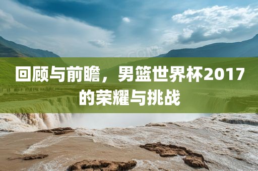 回顾与前瞻，男篮世界杯2017的荣耀与挑战