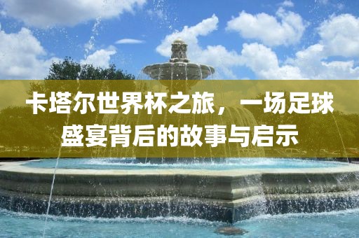 卡塔尔世界杯之旅，一场足球盛宴背后的故事与启示