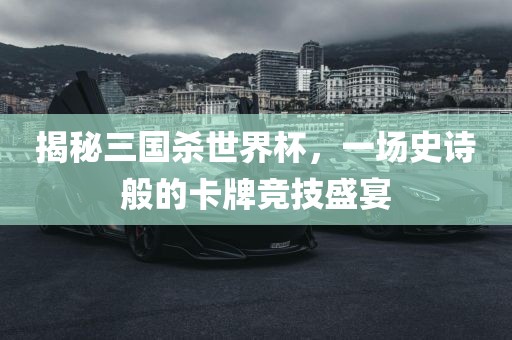 揭秘三国杀世界杯，一场史诗般的卡牌竞技盛宴