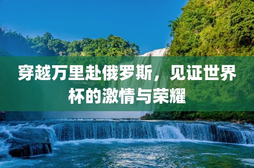 穿越万里赴俄罗斯，见证世界杯的激情与荣耀