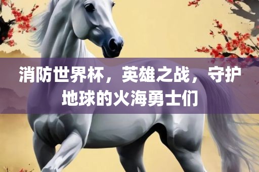 消防世界杯，英雄之战，守护地球的火海勇士们