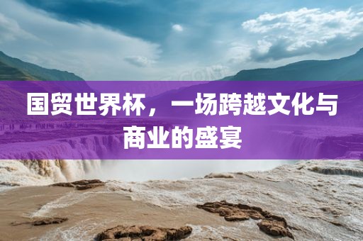 国贸世界杯，一场跨越文化与商业的盛宴