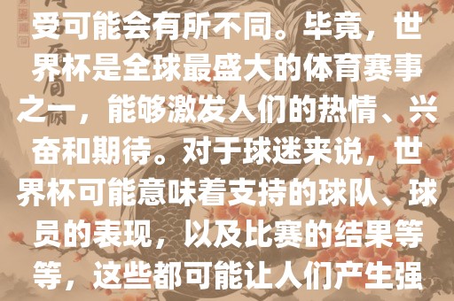 关于世界杯心情，每个人的感受可能会有所不同。毕竟，世界杯是全球最盛大的体育赛事之一，能够激发人们的热情、兴奋和期待。对于球迷来说，世界杯可能意味着支持的球队、球员的表现，以及比赛的结果等等，这些都可能让人们产生强烈的情感反应。