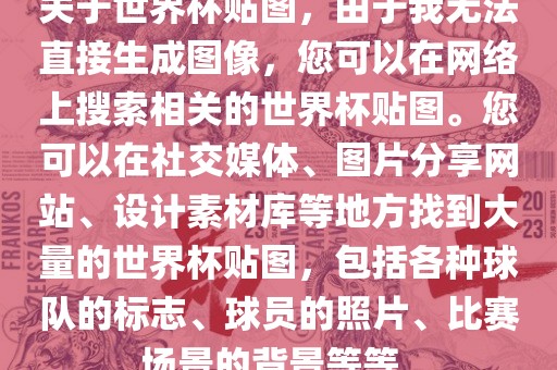 关于世界杯贴图，由于我无法直接生成图像，您可以在网络上搜索相关的世界杯贴图。您可以在社交媒体、图片分享网站、设计素材库等地方找到大量的世界杯贴图，包括各种球队的标志、球员的照片、比赛场景的背景等等。