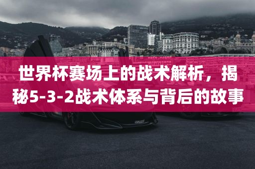 世界杯赛场上的战术解析，揭秘5-3-2战术体系与背后的故事