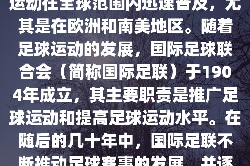 世界杯的由来可以追溯到19世纪末的奥林匹克运动会足球比赛。在随后的几十年里，足球运动在全球范围内迅速普及，尤其是在欧洲和南美地区。随着足球运动的发展，国际足球联合会（简称国际足联）于1904年成立，其主要职责是推广足球运动和提高足球运动水平。在随后的几十年中，国际足联不断推动足球赛事的发展，并逐渐形成了一系列的足球赛事体系。其中最为著名的就是世界杯足球赛。