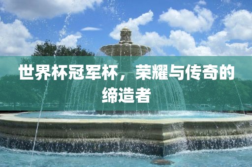 世界杯冠军杯，荣耀与传奇的缔造者