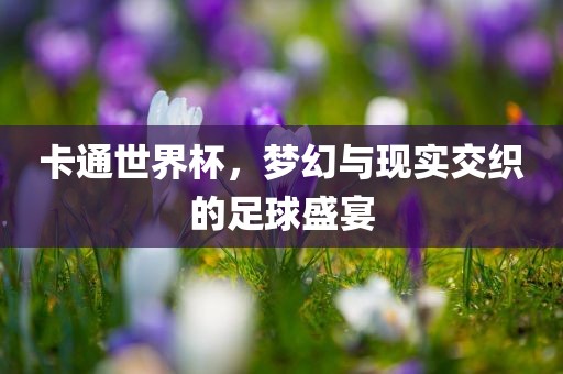 卡通世界杯，梦幻与现实交织的足球盛宴