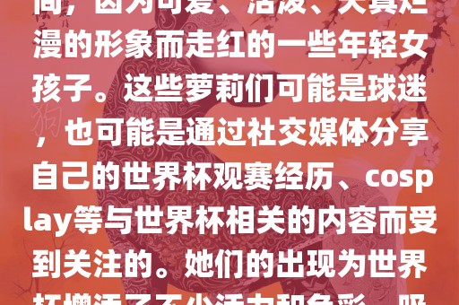 世界杯萝莉指的是在世界杯期间，因为可爱、活泼、天真烂漫的形象而走红的一些年轻女孩子。这些萝莉们可能是球迷，也可能是通过社交媒体分享自己的世界杯观赛经历、cosplay等与世界杯相关的内容而受到关注的。她们的出现为世界杯增添了不少活力和色彩，吸引了众多粉丝和关注者。