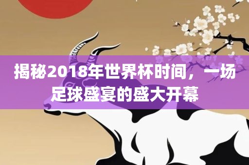 揭秘2018年世界杯时间，一场足球盛宴的盛大开幕