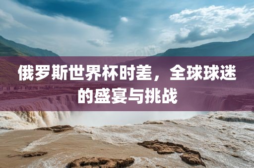 俄罗斯世界杯时差，全球球迷的盛宴与挑战