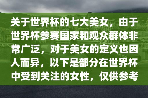 关于世界杯的七大美女，由于世界杯参赛国家和观众群体非常广泛，对于美女的定义也因人而异，以下是部分在世界杯中受到关注的女性，仅供参考