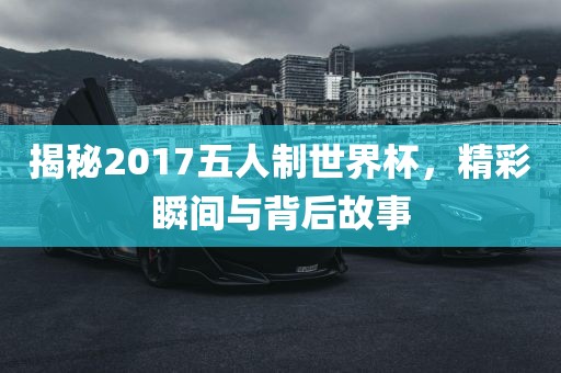 揭秘2017五人制世界杯，精彩瞬间与背后故事