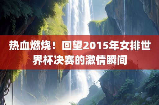 热血燃烧！回望2015年女排世界杯决赛的激情瞬间