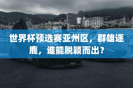 世界杯预选赛亚州区，群雄逐鹿，谁能脱颖而出？
