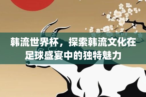 韩流世界杯，探索韩流文化在足球盛宴中的独特魅力洛阳市法福文化传播有限公司