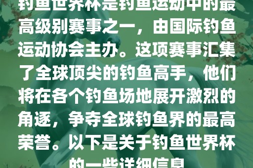 钓鱼世界杯是钓鱼运动中的最高级别赛事之一，由国际钓鱼运动协会主办。这项赛事汇集了全球顶尖的钓鱼高手，他们将在各个钓鱼场地展开激烈的角逐，争夺全球钓鱼界的最高荣誉。以下是关于钓鱼世界杯的一些详细信息