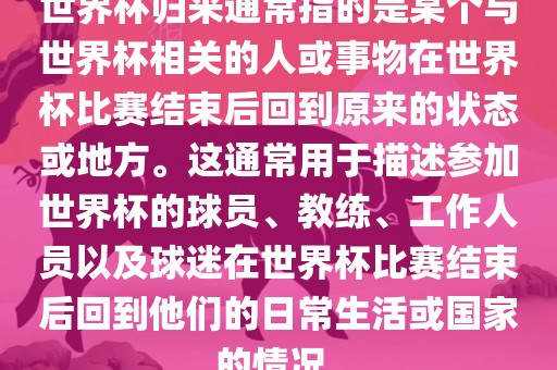 世界杯归来通常指的是某个与世界杯相关的人或事物在世界杯比赛结束后回到原来的状态或地方。这通常用于描述参加世界杯的球员、教练、工作人员以及球迷在世界杯比赛结束后回到他们的日常生活或国家的情况。