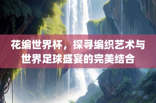 花编世界杯，探寻编织艺术与世界足球盛宴的完美结合