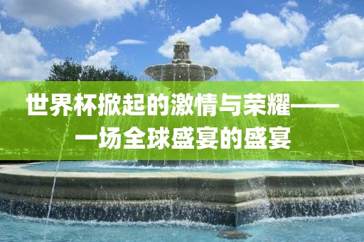 世界杯掀起的激情与荣耀——一场全球盛宴的盛宴