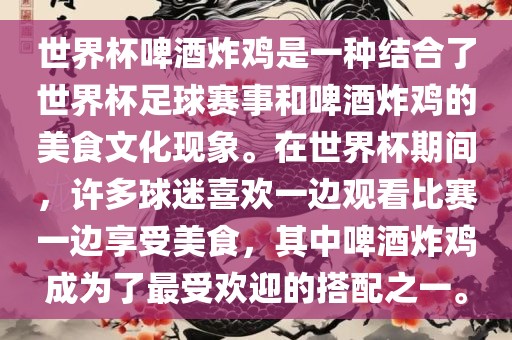 世界杯啤酒炸鸡是一种结合了世界杯足球赛事和啤酒炸鸡的美食文化现象。在世界杯期间，许多球迷喜欢一边观看比赛一边享受美食，其中啤酒炸鸡成为了最受欢迎的搭配之一。