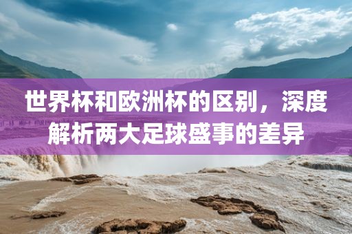 世界杯和欧洲杯的区别，深度解析两大足球盛事的差异