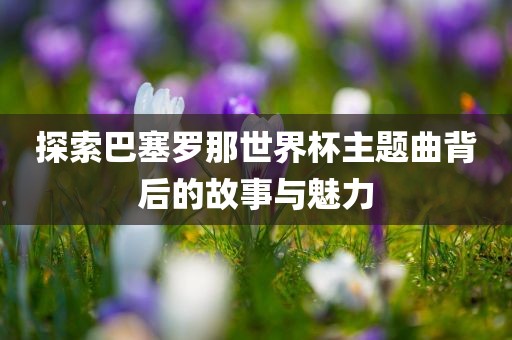 探索巴塞罗那世界杯主题曲背后的故事与魅力