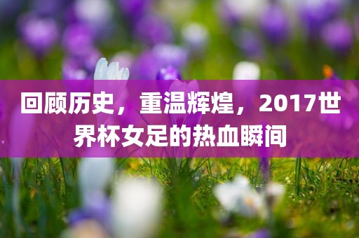 回顾历史，重温辉煌，2017世界杯女足的热血瞬间