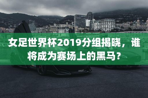 女足世界杯2019分组揭晓，谁将成为赛场上的黑马？