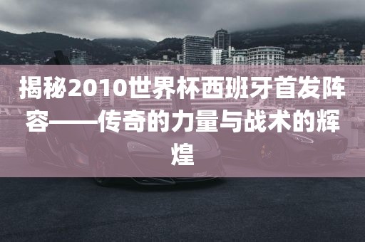 揭秘2010世界杯西班牙首发阵容——传奇的力量与战术的辉煌