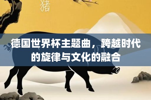 德国世界杯主题曲，跨越时代的旋律与文化的融合