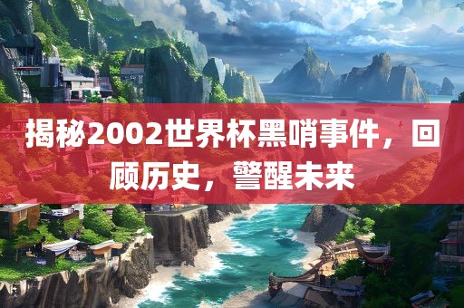 揭秘2002世界杯黑哨事件，回顾历史，警醒未来