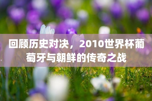 回顾历史对决，2010世界杯葡萄牙与朝鲜的传奇之战