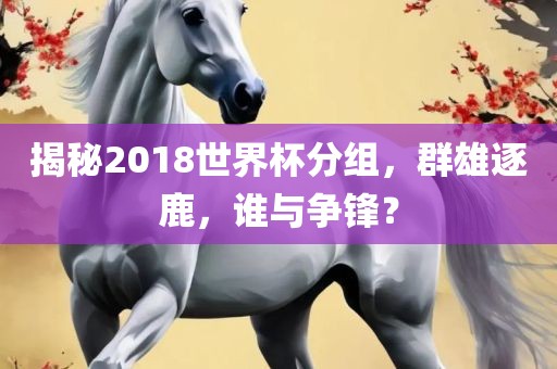 揭秘2018世界杯分组，群雄逐鹿，谁洛阳市法福文化传播有限公司与争锋？